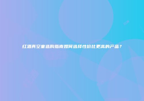 红酒真空塞选购指南如何选择性价比更高的产品？