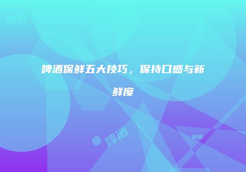 啤酒保鲜五大技巧，保持口感与新鲜度