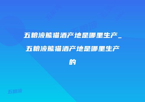 五粮液熊猫酒产地是哪里生产_五粮液熊猫酒产地是哪里生产的
