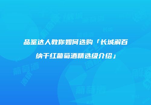 品鉴达人教你如何选购「长城解百纳干红葡萄酒精选级介绍」