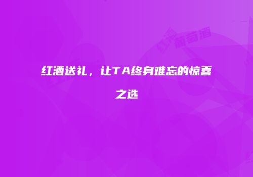 红酒送礼，让TA终身难忘的惊喜之选