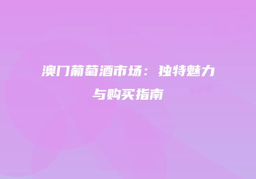澳门葡萄酒市场：独特魅力与购买指南