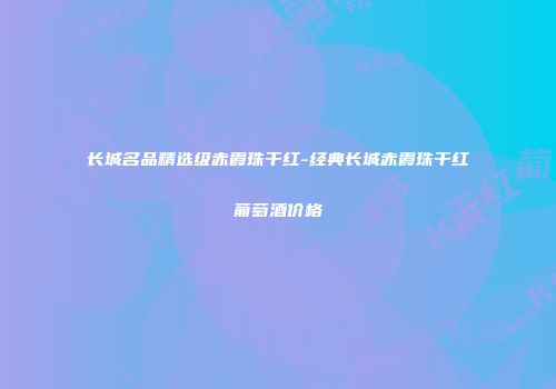 长城名品精选级赤霞珠干红-经典长城赤霞珠干红葡萄酒价格