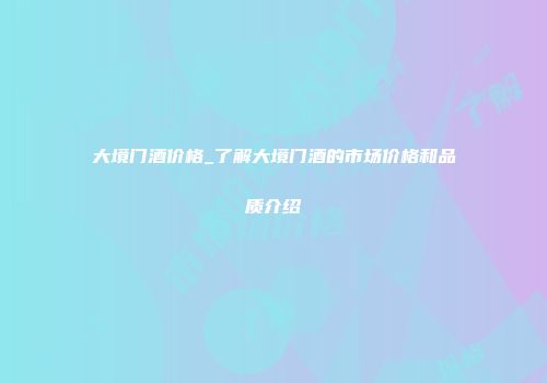 大境门酒价格_了解大境门酒的市场价格和品质介绍