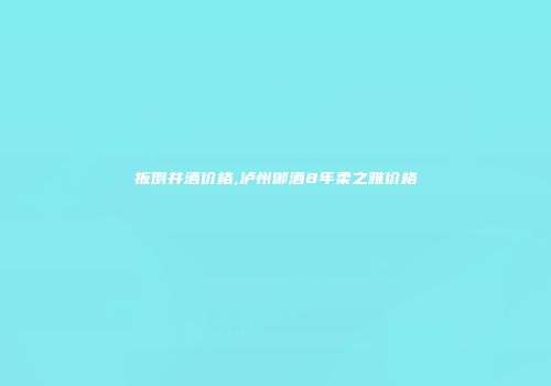 扳倒井酒价格,泸州御酒8年柔之雅价格