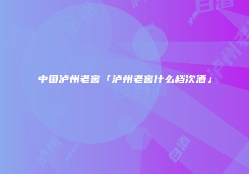 中国泸州老窖「泸州老窖什么档次酒」