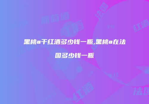 黑桃a干红酒多少钱一瓶,黑桃a在法国多少钱一瓶
