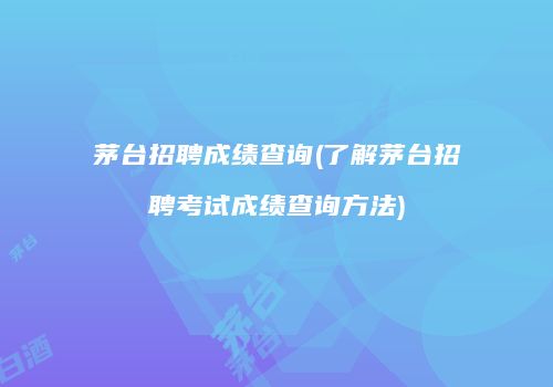 茅台招聘成绩查询(了解茅台招聘考试成绩查询方法)