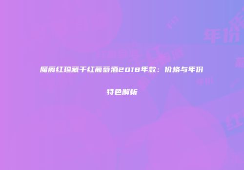 魔爵红珍藏干红葡萄酒2018年款：价格与年份特色解析