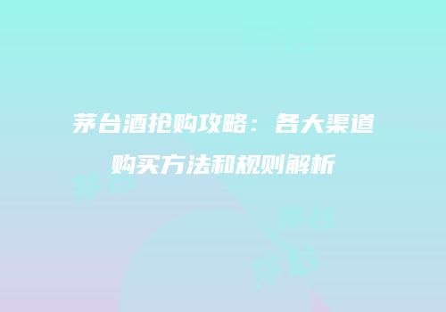 茅台酒抢购攻略：各大渠道购买方法和规则解析