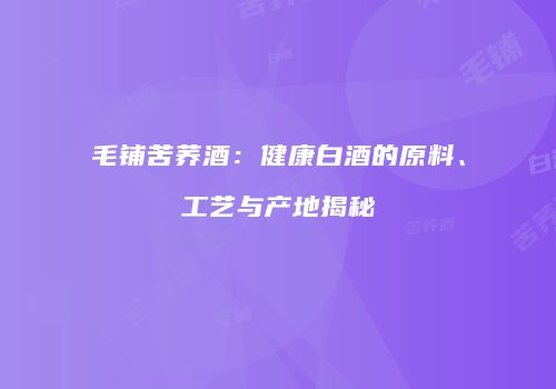 毛铺苦荞酒：健康白酒的原料、工艺与产地揭秘