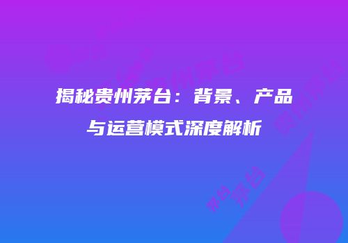 揭秘贵州茅台：背景、产品与运营模式深度解析
