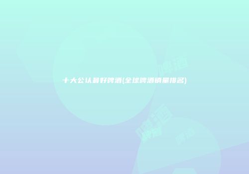 十大公认最好啤酒(全球啤酒销量排名)