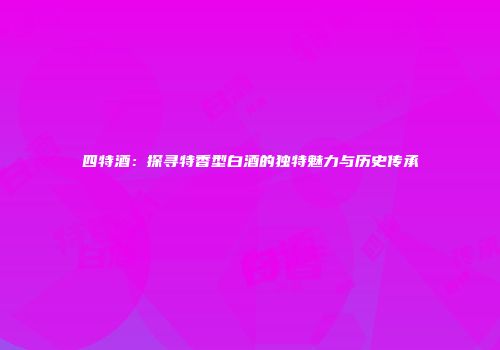 四特酒：探寻特香型白酒的独特魅力与历史传承