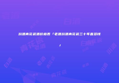 汾酒青花瓷酒价格表「老酒汾酒青花瓷三十年直多钱」