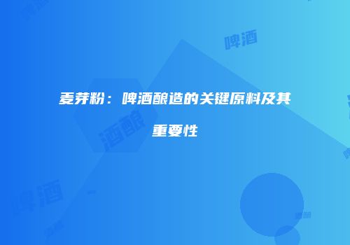 麦芽粉：啤酒酿造的关键原料及其重要性