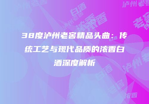 38度泸州老窖精品头曲：传统工艺与现代品质的浓香白酒深度解析