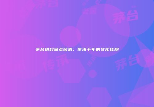 茅台镇封藏老窖酒：传承千年的文化佳酿