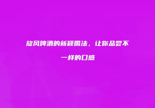 旋风啤酒的新颖喝法，让你品尝不一样的口感
