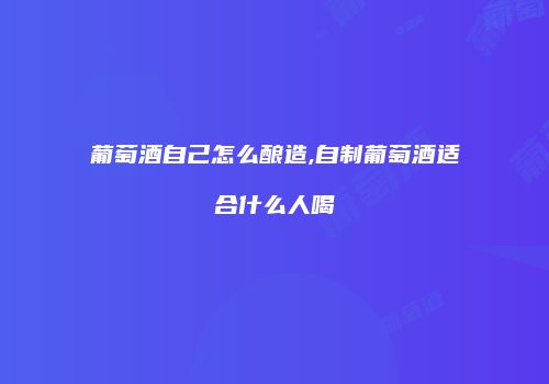 葡萄酒自己怎么酿造,自制葡萄酒适合什么人喝