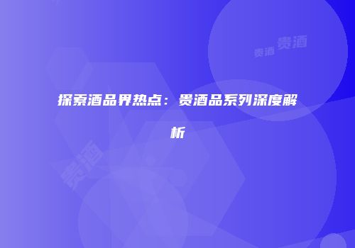 探索酒品界热点：贵酒品系列深度解析