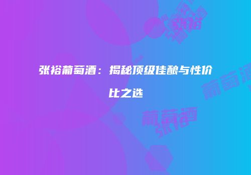 张裕葡萄酒：揭秘顶级佳酿与性价比之选