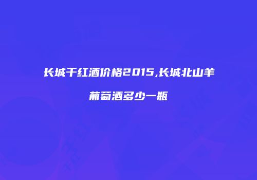 长城干红酒价格2015,长城北山羊葡萄酒多少一瓶
