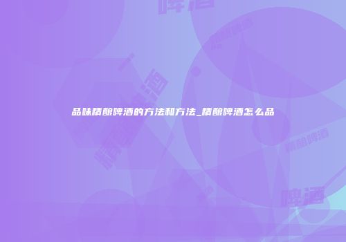 品味精酿啤酒的方法和方法_精酿啤酒怎么品