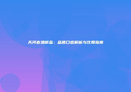 天河春酒御品：品质口感解析与饮用指南
