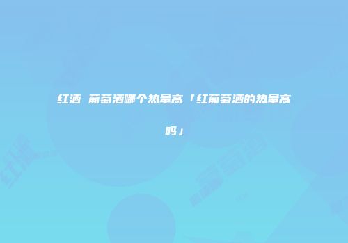 红酒 葡萄酒哪个热量高「红葡萄酒的热量高吗」