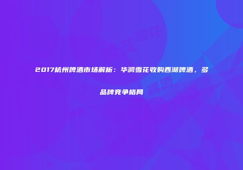 2017杭州啤酒市场解析：华润雪花收购西湖啤酒，多品牌竞争格局