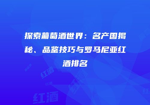 探索葡萄酒世界：名产国揭秘、品鉴技巧与罗马尼亚红酒排名