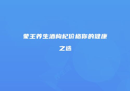 蒙王养生酒枸杞价格你的健康之选