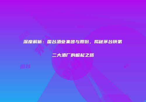 深度解析：国台酒业集团与股份，揭秘茅台镇第二大酒厂的崛起之路