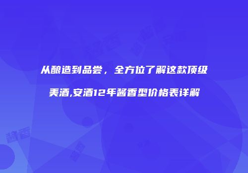 从酿造到品尝，全方位了解这款顶级美酒,安酒12年酱香型价格表详解