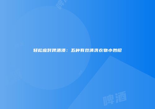 轻松应对啤酒渍：五种有效清洗衣物小妙招