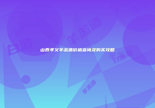 山西孝义羊羔酒价格查询及购买攻略