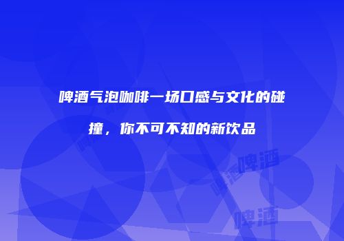 啤酒气泡咖啡一场口感与文化的碰撞，你不可不知的新饮品