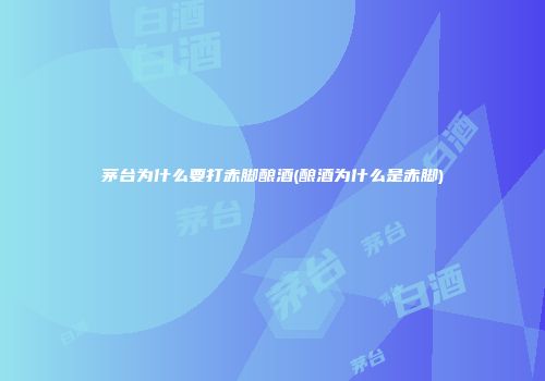 茅台为什么要打赤脚酿酒(酿酒为什么是赤脚)