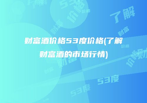 财富酒价格53度价格(了解财富酒的市场行情)