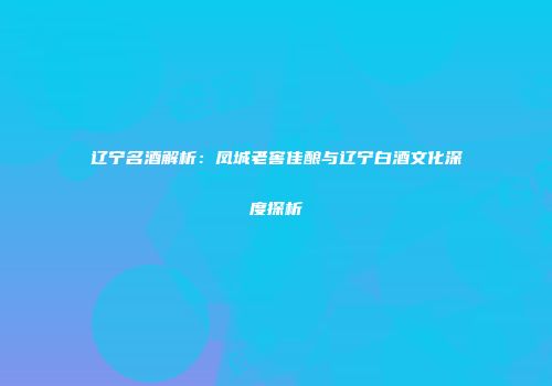 辽宁名酒解析：凤城老窖佳酿与辽宁白酒文化深度探析