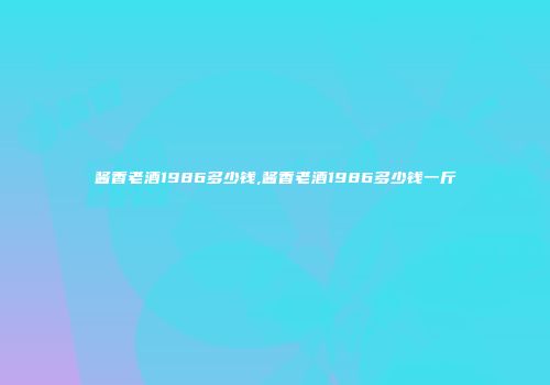 酱香老酒1986多少钱,酱香老酒1986多少钱一斤