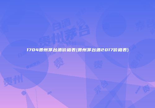 1704贵州茅台酒价格表(贵州茅台酒2017价格表)