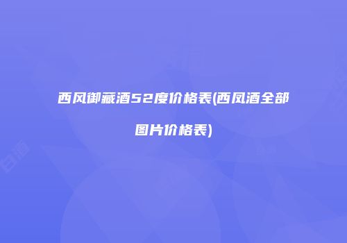 西风御藏酒52度价格表(西凤酒全部图片价格表)