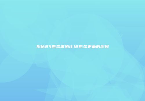 揭秘24瓶装啤酒比12瓶装更重的原因
