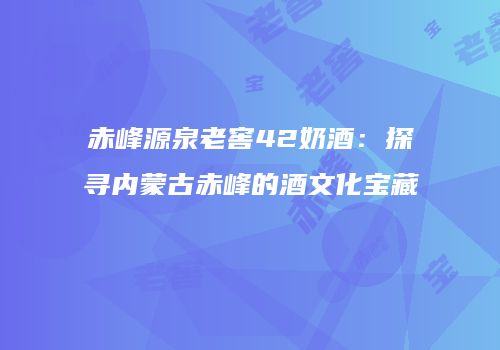 赤峰源泉老窖42奶酒：探寻内蒙古赤峰的酒文化宝藏