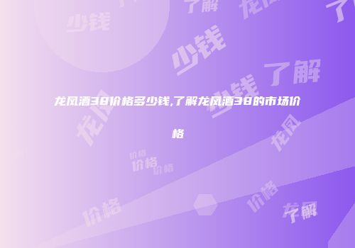 龙凤酒38价格多少钱,了解龙凤酒38的市场价格
