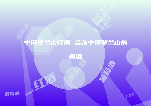 中国贺兰山红酒_品味中国贺兰山的美酒