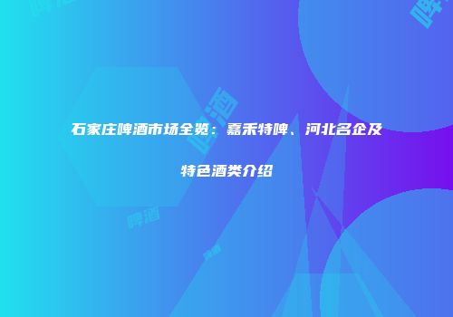 石家庄啤酒市场全览：嘉禾特啤、河北名企及特色酒类介绍