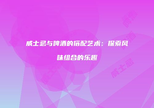 威士忌与啤酒的搭配艺术：探索风味组合的乐趣